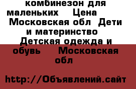 комбинезон для маленьких  › Цена ­ 500 - Московская обл. Дети и материнство » Детская одежда и обувь   . Московская обл.